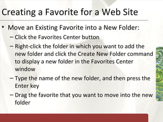 Creating a Favorite for a Web Site Move an Existing Favorite into a New Folder: Click the Favorites Center button Right-click the folder in which you want to add the new folder and click the Create New Folder command to display a new folder in the Favorites Center window Type the name of the new folder, and then press the Enter key Drag the favorite that you want to move into the new folder 