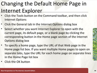 Changing the Default Home Page in Internet Explorer Click the Tools button on the Command toolbar, and then click Internet Options Click the General tab in the Internet Options dialog box Select whether you want Internet Explorer to open with the current page, its default page, or a blank page by clicking the corresponding button in the Home page section of the Internet Options dialog box To specify a home page, type the URL of that Web page in the Home page list box. If you want multiple Home pages to open on separate tabs, type the URL for each home page on separate lines in the Home Page list box Click the OK button New Perspectives on The Internet, Seventh Edition 