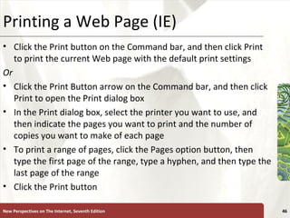 Printing a Web Page (IE) Click the Print button on the Command bar, and then click Print to print the current Web page with the default print settings Or Click the Print Button arrow on the Command bar, and then click Print to open the Print dialog box In the Print dialog box, select the printer you want to use, and then indicate the pages you want to print and the number of copies you want to make of each page To print a range of pages, click the Pages option button, then type the first page of the range, type a hyphen, and then type the last page of the range Click the Print button New Perspectives on The Internet, Seventh Edition 
