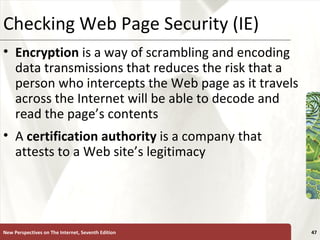 Checking Web Page Security (IE) Encryption  is a way of scrambling and encoding data transmissions that reduces the risk that a person who intercepts the Web page as it travels across the Internet will be able to decode and read the page’s contents A  certification authority  is a company that attests to a Web site’s legitimacy New Perspectives on The Internet, Seventh Edition 
