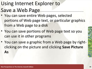 Using Internet Explorer to Save a Web Page You can save entire Web pages, selected portions of Web page text, or particular graphics from a Web page to a disk You can save portions of Web page text so you can use it in other programs You can save a graphic from a Web page by right-clicking on the picture and clicking  Save Picture As New Perspectives on The Internet, Seventh Edition 