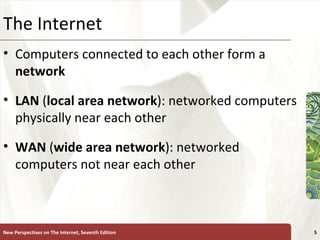 The Internet Computers connected to each other form a  network LAN  ( local   area   network ): networked computers physically near each other WAN  ( wide   area   network ): networked computers not near each other  New Perspectives on The Internet, Seventh Edition 