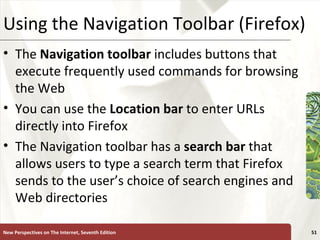 Using the Navigation Toolbar (Firefox) The  Navigation toolbar  includes buttons that execute frequently used commands for browsing the Web You can use the  Location bar  to enter URLs directly into Firefox The Navigation toolbar has a  search bar  that allows users to type a search term that Firefox sends to the user’s choice of search engines and Web directories New Perspectives on The Internet, Seventh Edition 