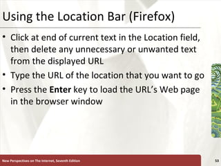 Using the Location Bar (Firefox) Click at end of current text in the Location field, then delete any unnecessary or unwanted text from the displayed URL Type the URL of the location that you want to go Press the  Enter  key to load the URL’s Web page in the browser window New Perspectives on The Internet, Seventh Edition 