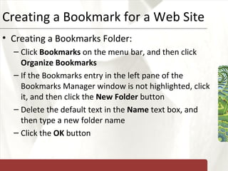 Creating a Bookmark for a Web Site Creating a Bookmarks Folder: Click  Bookmarks  on the menu bar, and then click  Organize Bookmarks If the Bookmarks entry in the left pane of the Bookmarks Manager window is not highlighted, click it, and then click the  New Folder  button Delete the default text in the  Name  text box, and then type a new folder name Click the  OK  button 