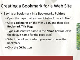 Creating a Bookmark for a Web Site Saving a Bookmark in a Bookmarks Folder: Open the page that you want to bookmark in Firefox Click  Bookmarks  on the menu bar, and then click  Bookmark This Page Type a descriptive name in the  Name  box (or leave the default name for the page as is) Select the folder in which you want to save the bookmark Click the  OK  button 