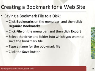 Creating a Bookmark for a Web Site Saving a Bookmark File to a Disk: Click  Bookmarks  on the menu bar, and then click  Organize Bookmarks Click  File  on the menu bar, and then click  Export Select the drive and folder into which you want to save the bookmark file Type a name for the bookmark file Click the  Save  button New Perspectives on The Internet, Seventh Edition 