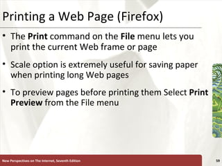 Printing a Web Page (Firefox) The  Print   command on the  File  menu lets you print the current Web frame or page Scale option is extremely useful for saving paper when printing long Web pages To preview pages before printing them Select  Print Preview  from the File menu New Perspectives on The Internet, Seventh Edition 