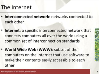 The Internet Interconnected network : networks connected to each other Internet : a specific interconnected network that connects computers all over the world using a common set of interconnection standards World   Wide   Web  ( WWW ): subset of the computers on the Internet that use software to make their contents easily accessible to each other New Perspectives on The Internet, Seventh Edition 