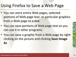Using Firefox to Save a Web Page You can store entire Web pages, selected portions of Web page text, or particular graphics from a Web page to a disk You can save portions of Web page text so you can use it in other programs You can save a graphic from a Web page by right-clicking on the picture and clicking  Save Image As New Perspectives on The Internet, Seventh Edition 
