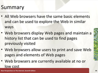 Summary All Web browsers have the same basic elements and can be used to explore the Web in similar ways Web browsers display Web pages and maintain a history list that can be used to find pages previously visited Web browsers allow users to print and save Web pages and elements of Web pages Web browsers are currently available at no or low cost New Perspectives on The Internet, Seventh Edition 