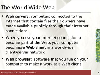 The World Wide Web Web servers:  computers connected to the Internet that contain files their owners have made available publicly through their Internet connections When you use your Internet connection to become part of the Web, your computer becomes a  Web   client  in a worldwide client/server network Web browser:   software that you run on your computer to make it work as a Web client New Perspectives on The Internet, Seventh Edition 