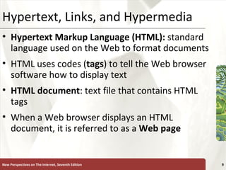 Hypertext, Links, and Hypermedia Hypertext Markup Language (HTML):   standard language used on the Web to format documents HTML uses codes ( tags ) to tell the Web browser software how to display text HTML document : text file that contains HTML tags When a Web browser displays an HTML document, it is referred to as a  Web   page New Perspectives on The Internet, Seventh Edition 