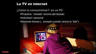 La TV en internet
¿Cómo la consumimos?: en un PC
  •Proactivo: “echado” encima del teclado
  •Individual / personal
  •Sesiones breves (...excepto cuando vemos la “tele”)
 