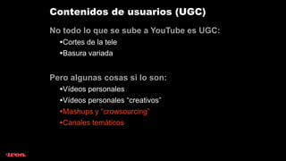 Contenidos de usuarios (UGC)
No todo lo que se sube a YouTube es UGC:
  •Cortes de la tele
  •Basura variada

Pero algunas cosas si lo son:
  •Vídeos personales
  •Vídeos personales “creativos”
  •Mashups y “crowsourcing”
  •Canales temáticos
 