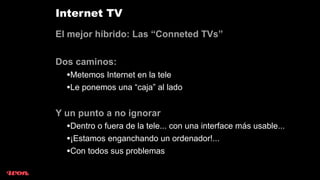 Internet TV
El mejor híbrido: Las “Conneted TVs”

Dos caminos:
  •Metemos Internet en la tele
  •Le ponemos una “caja” al lado

Y un punto a no ignorar
  •Dentro o fuera de la tele... con una interface más usable...
  •¡Estamos enganchando un ordenador!...
  •Con todos sus problemas
 