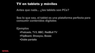 TV en tablets y móviles
Antes que nada... ¿los tablets son PCs?

Sea lo que sea, el tablet es una plataforma perfecta para
consumir contenidos digitales

Ejemplos
  •Podcasts, TV3, BBC, RedBull TV
  •FlipBoard, Showyou, Boxee
  •Doble pantalla
 
