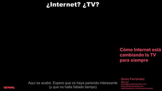 ¿Internet? ¿TV?




                                                         Cómo Internet está
                                                         cambiando la TV
                                                         para siempre



                                                         Quino Fernández
                                                         @quinof
Aquí se acabó. Espero que os haya parecido interesante   quino@quinofernandez.com
            (y que no halla faltado tiempo)              blog.haciendomedia.com
                                                         www.facebook.com/haciendomedia
 