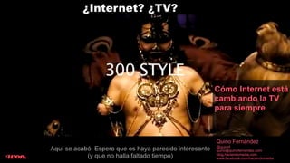 ¿Internet? ¿TV?




                                                         Cómo Internet está
                                                         cambiando la TV
                                                         para siempre



                                                         Quino Fernández
                                                         @quinof
Aquí se acabó. Espero que os haya parecido interesante   quino@quinofernandez.com
            (y que no halla faltado tiempo)              blog.haciendomedia.com
                                                         www.facebook.com/haciendomedia
 