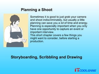 Planning a Shoot Sometimes it is good to just grab your camera and shoot indiscriminately, but usually a little planning can save you a  lot  of time and energy .  Planning is especially important when you only have one opportunity to capture an event or important interview . This short chapter covers a few things you might want to consider, before starting a production . Storyboarding, Scribbling and Drawing 