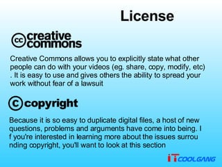 Creative Commons allows you to explicitly state what other people can do with your videos (eg. share, copy, modify, etc). It is easy to use and gives others the ability to spread your work without fear of a lawsuit                                    Because it is so easy to duplicate digital files, a host of new questions, problems and arguments have come into being. If you're interested in learning more about the issues surrounding copyright, you'll want to look at this section License 