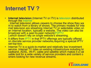 Internet TV ? Internet television  (Internet TV or iTV) is  television  distributed through the  Internet . Internet television allows viewers to choose the show they want to watch from a library of shows. The primary models for Internet television are streaming Internet TV or selectable video on an Internet location, typically a website. The video can also be broadcast with a peer-to-peer network( P2PTV ),which doesn't rely on single website's streaming. It differs from  IPTV  in that IPTV offerings are typically offered on discrete service provider networks,requiring a special IPTV set-top-box. Internet TV is a quick-to-market and relatively low investment service. Internet TV rides on existing infrastructure including broadband, ADSL, Wi-Fi, cable and satellite which makes it a valuable tool for a wide variety of service providers and content owners looking for new revenue streams. 
