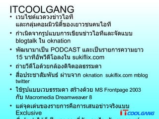 ITCOOLGANG  เวบไซต์แวดวงข่าวไอที และกลุ่มคอมมิวนิตี้ของเยาวชนคนไอที กำเนิดจากรูปแบบการเขียนข่าวไอทีและจัดแบบ  blogtalk  ใน  oknation พัฒนามาเป็น  PODCAST  และเป็นรายการความยาว  15  นาทีอัพวีดีโอลงใน  sukiflix.com  ถ่ายวีดีโอด้วยกล้องดิจิตอลธรรมดา  สื่อประชาสัมพันธ์ ผ่านจาก  oknation  sukiflix.com mblog  twitter ใช้รูปแบบเวบธรรมดา สร้างด้วย  MS Frontpage 2003   กับ  Macromedia Dreamweaver 8 แต่จุดเด่นของรายการคือการเสนอข่าวจริงแบบ  Exclusive  ซึ่งถ้าทำได้ก็เป็นรายการที่อัพเดทไว ทันเหตุการณ์ เร็วๆนี้จะมีเวบบอร์ด  SMF  มาบริการอีกครั้ง ได้เคยร่วมส่งข่าวให้  ubuntuclub  และ  aminthai 