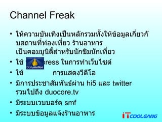 Channel Freak ให้ความบันเทิงเป็นหลักรวมทั้งให้ข้อมูลเกี่ยวกับสถานที่ท่องเที่ยว ร้านอาหาร เป็นคอมมูนิตี้สำหรับนักชิมนักเที่ยว ใช้  wordpress  ในการทำเว็บไซต์ ใช้  การแสดงวีดีโอ มีการประชาสัมพันธ์ผ่าน  hi5  และ  twitter  รวมไปถึง  duocore.tv มีระบบเวบบอร์ด  smf มีระบบข้อมูลแจ้งร้านอาหาร 