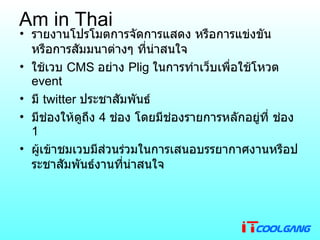 Am in Thai รายงานโปรโมตการจัดการแสดง หรือการแข่งขัน หรือการสัมมนาต่างๆ ที่น่าสนใจ ใช้เวบ  CMS  อย่าง  Plig  ในการทำเว็บเพื่อใช้โหวต  event มี  twitter  ประชาสัมพันธ์   มีช่องให้ดูถึง  4  ช่อง โดยมีช่องรายการหลักอยู่ที่ ช่อง  1 ผู้เข้าชมเวบมีส่วนร่วมในการเสนอบรรยากาศงานหรือประชาสัมพันธ์งานที่น่าสนใจ 