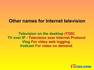 Other names for Internet television Television on the desktop   ( TOD )  TV over IP  - Television over Internet Protocol  Vlog  For video web logging .  Vodcast  For video on demand .  