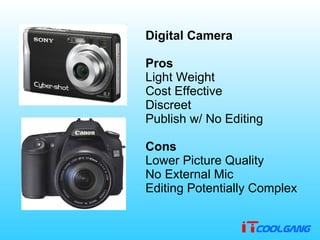           Digital Camera Pros Light Weight   Cost Effective   Discreet   Publish w /  No Editing   Cons Lower Picture Quality   No External Mic   Editing Potentially Complex 