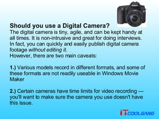 Should you use a Digital Camera? The digital camera is tiny, agile, and can be kept handy at all times .  It is non - intrusive and great for doing interviews .  In fact, you can quickly and easily publish digital camera footage  without editing it . However, there are two main caveats :  1.)  Various models record in different formats, and some of these formats are not readily useable in Windows Movie Maker  2.)  Certain cameras have time limits for video recording — you'll want to make sure the camera you use doesn't have this issue . 