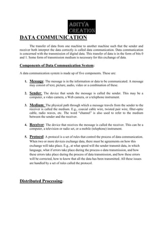 DATA COMMUNICATION
The transfer of data from one machine to another machine such that the sender and
receiver both interpret the data correctly is called data communication. Data communication
is concerned with the transmission of digital data. This transfer of data is in the form of bits 0
and 1. Some form of transmission medium is necessary for this exchange of data.
Components of Data Communication System:
A data communication system is made up of five components. These are:
1. Message: The message is in the information or data to be communicated. A message
may consist of text, picture, audio, video or a combination of these.
2. Sender: The device that sends the message is called the sender. This may be a
computer, a video camera, a Web camera, or a telephone instrument.
3. Medium: The physical path through which a message travels from the sender to the
receiver is called the medium. E.g., coaxial cable wire, twisted pair wire, fiber-optic
cable, radio waves, etc. The word “channel” is also used to refer to the medium
between the sender and the receiver.
4. Receiver: The device that receives the message is called the receiver. This can be a
computer, a television or radio set, or a mobile (telephone) instrument.
5. Protocol: A protocol is a set of rules that control the process of data communication.
When two or more devices exchange data, there must be agreements on how this
exchange will take place. E.g., at what speed will the sender transmit data, in which
language, what if errors take place during the process o data transmission, and how
these errors take place during the process of data transmission, and how these errors
will be corrected, how to know that all the data has been transmitted. All these issues
are handled by a set of rules called the protocol.
Distributed Processing:
 