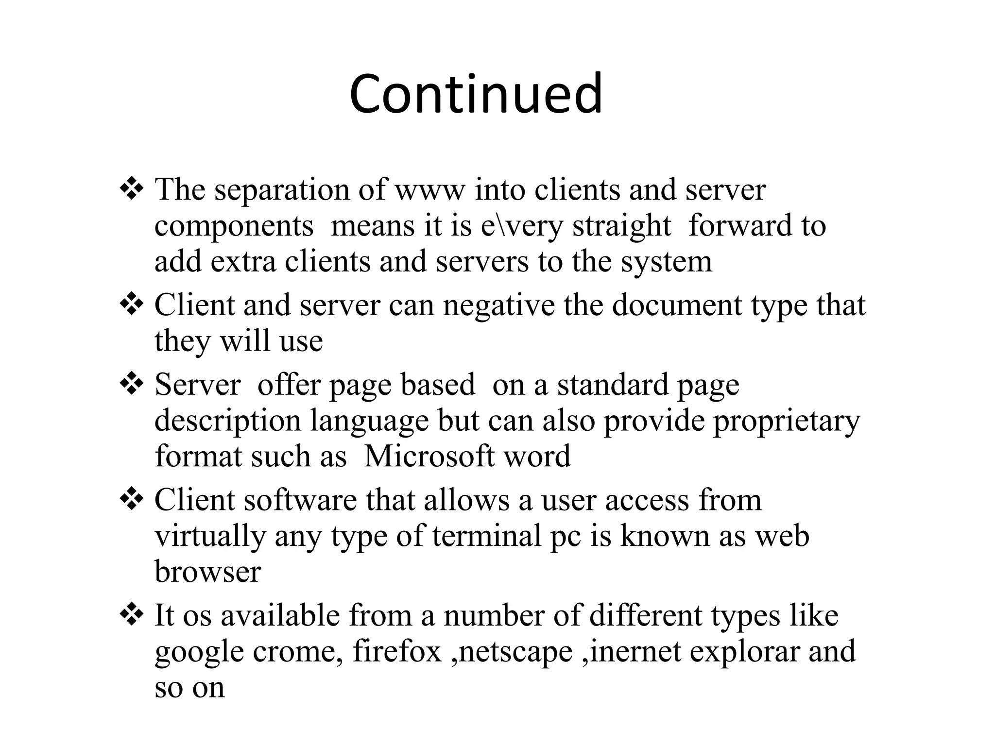 Continued
 The separation of www into clients and server
components means it is every straight forward to
add extra clients and servers to the system
 Client and server can negative the document type that
they will use
 Server offer page based on a standard page
description language but can also provide proprietary
format such as Microsoft word
 Client software that allows a user access from
virtually any type of terminal pc is known as web
browser
 It os available from a number of different types like
google crome, firefox ,netscape ,inernet explorar and
so on
 