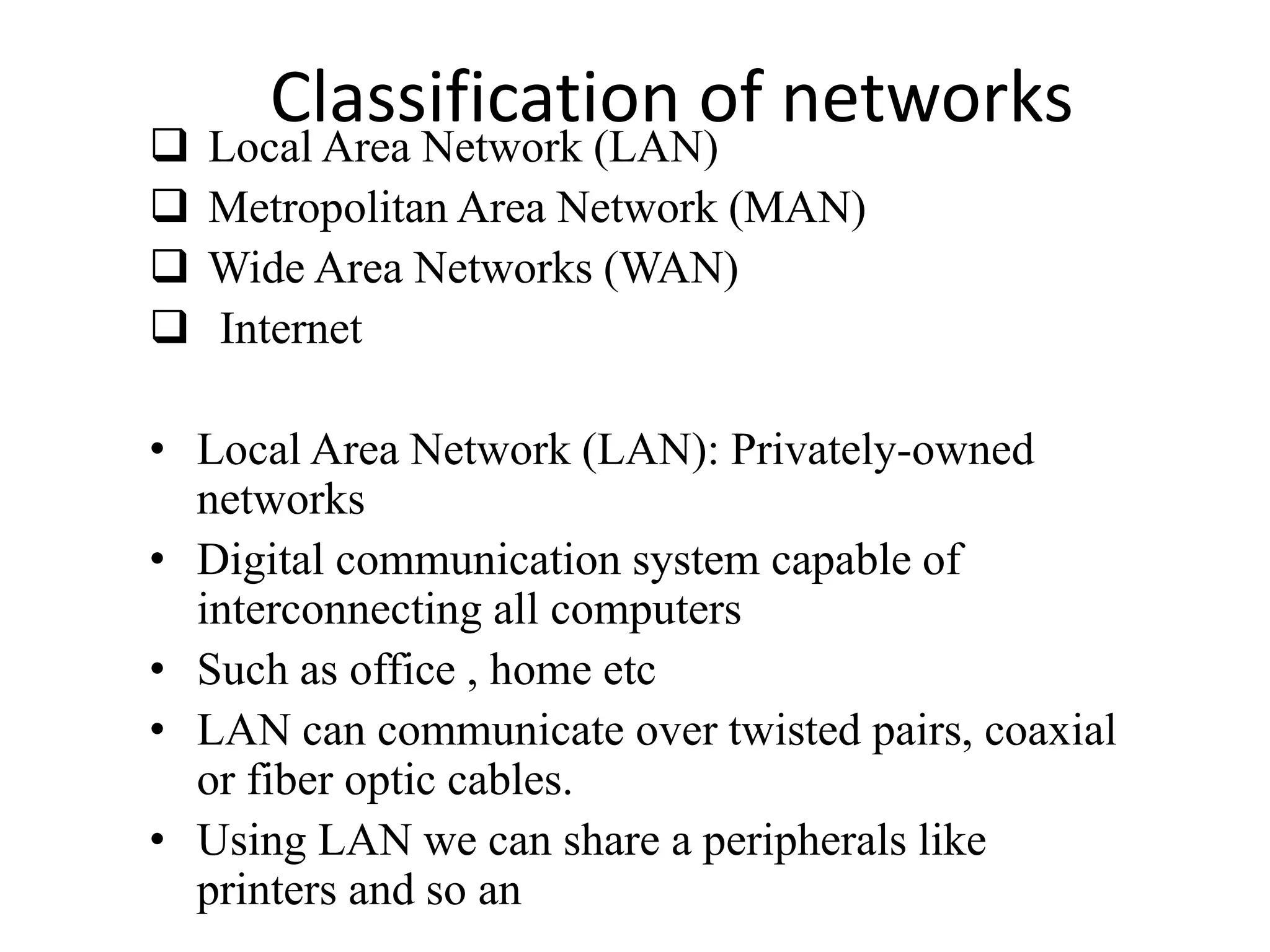 Classification of networks
 Local Area Network (LAN)
 Metropolitan Area Network (MAN)
 Wide Area Networks (WAN)
 Internet
• Local Area Network (LAN): Privately-owned
networks
• Digital communication system capable of
interconnecting all computers
• Such as office , home etc
• LAN can communicate over twisted pairs, coaxial
or fiber optic cables.
• Using LAN we can share a peripherals like
printers and so an
 