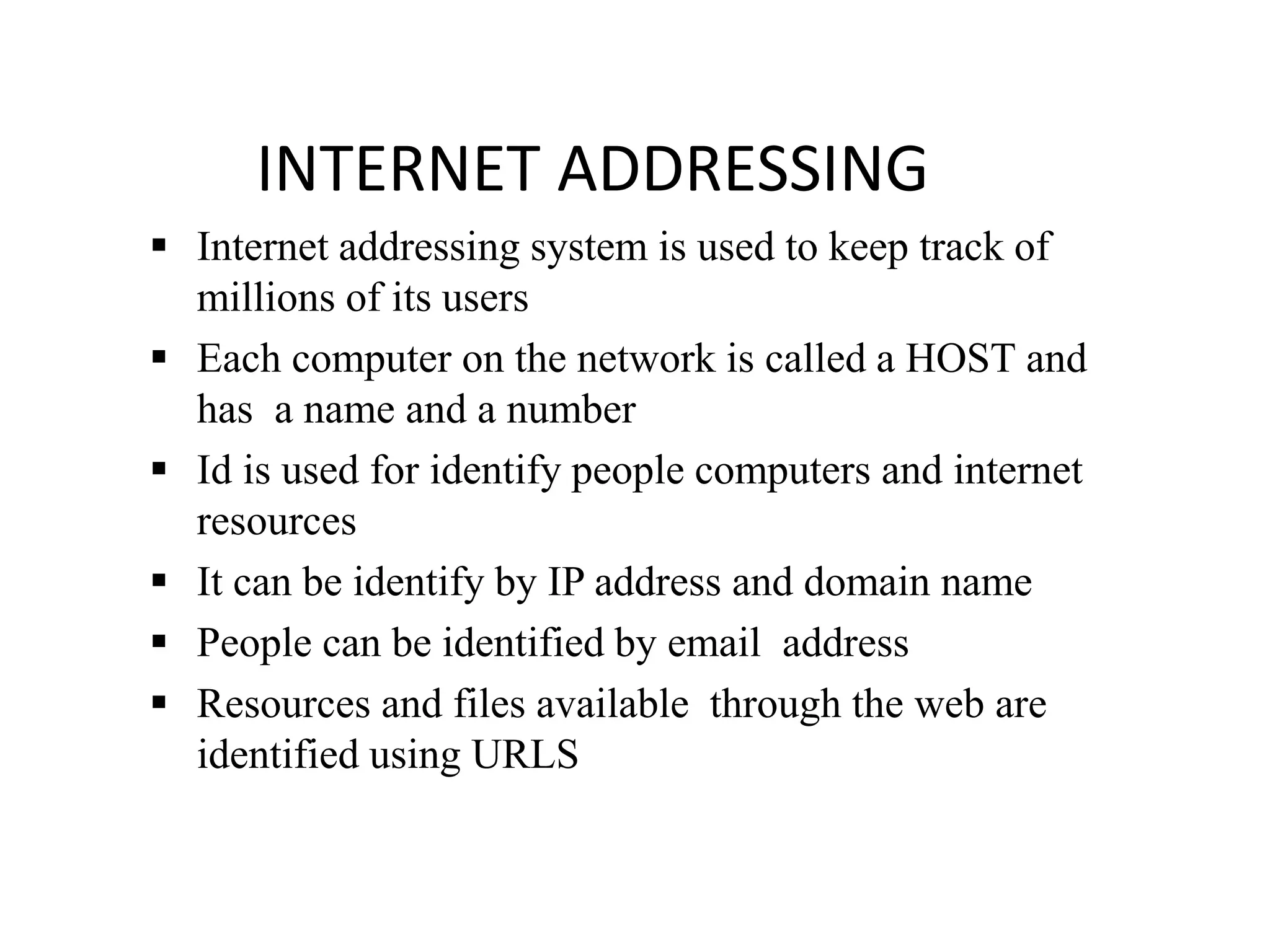 INTERNET ADDRESSING
 Internet addressing system is used to keep track of
millions of its users
 Each computer on the network is called a HOST and
has a name and a number
 Id is used for identify people computers and internet
resources
 It can be identify by IP address and domain name
 People can be identified by email address
 Resources and files available through the web are
identified using URLS
 