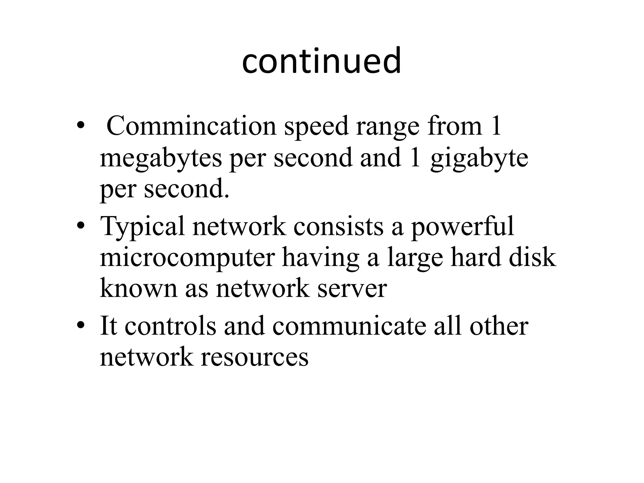 continued
• Commincation speed range from 1
megabytes per second and 1 gigabyte
per second.
• Typical network consists a powerful
microcomputer having a large hard disk
known as network server
• It controls and communicate all other
network resources
 