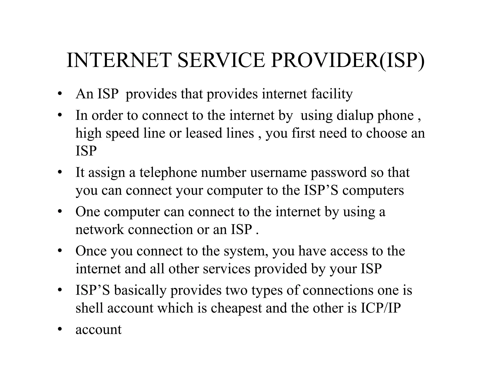 INTERNET SERVICE PROVIDER(ISP)
• An ISP provides that provides internet facility
• In order to connect to the internet by using dialup phone ,
high speed line or leased lines , you first need to choose an
ISP
• It assign a telephone number username password so that
you can connect your computer to the ISP’S computers
• One computer can connect to the internet by using a
network connection or an ISP .
• Once you connect to the system, you have access to the
internet and all other services provided by your ISP
• ISP’S basically provides two types of connections one is
shell account which is cheapest and the other is ICP/IP
• account
 