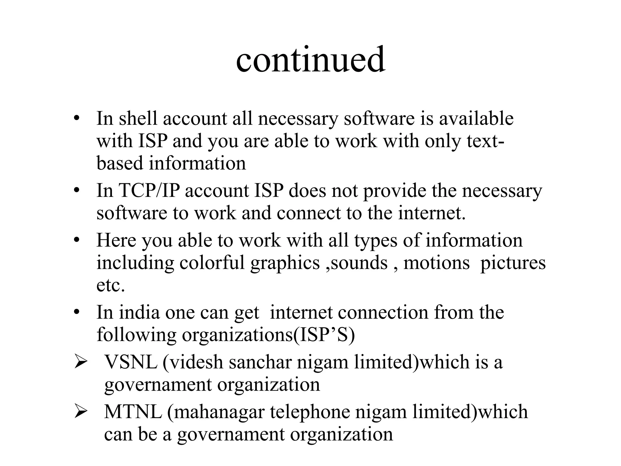 continued
• In shell account all necessary software is available
with ISP and you are able to work with only text-
based information
• In TCP/IP account ISP does not provide the necessary
software to work and connect to the internet.
• Here you able to work with all types of information
including colorful graphics ,sounds , motions pictures
etc.
• In india one can get internet connection from the
following organizations(ISP’S)
 VSNL (videsh sanchar nigam limited)which is a
governament organization
 MTNL (mahanagar telephone nigam limited)which
can be a governament organization
 