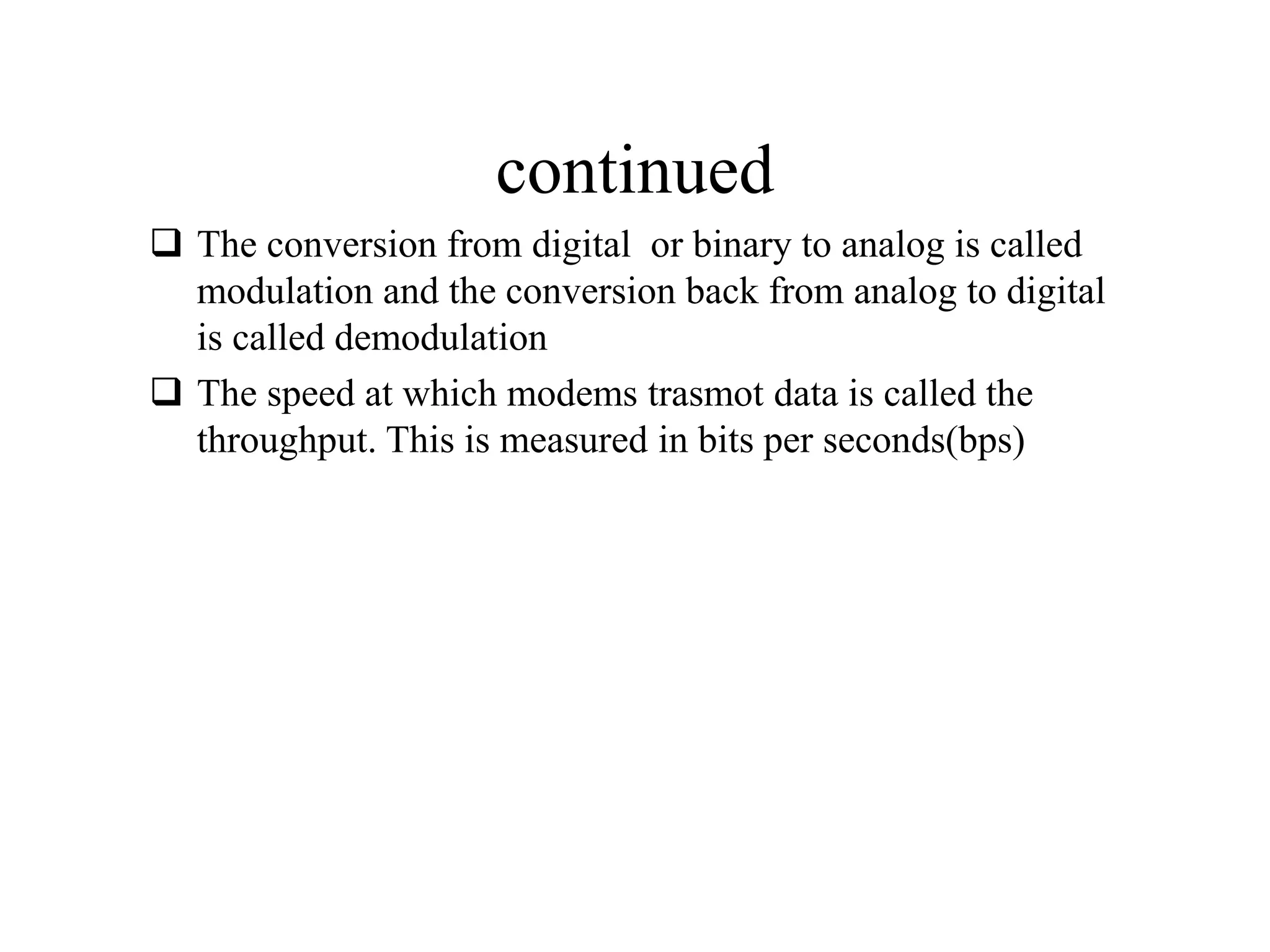 continued
 The conversion from digital or binary to analog is called
modulation and the conversion back from analog to digital
is called demodulation
 The speed at which modems trasmot data is called the
throughput. This is measured in bits per seconds(bps)
 