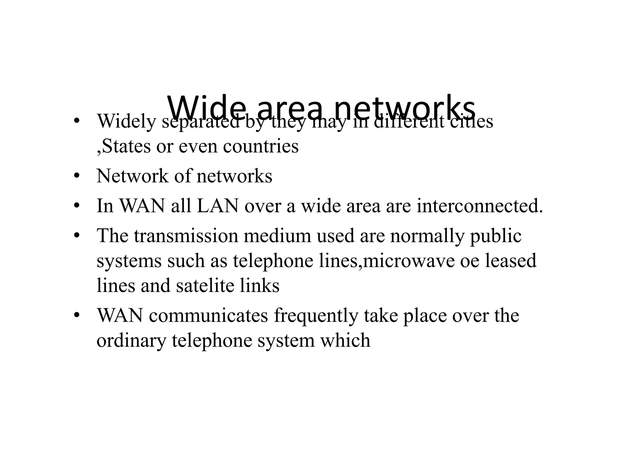 Wide area networks• Widely separated by they may in different cities
,States or even countries
• Network of networks
• In WAN all LAN over a wide area are interconnected.
• The transmission medium used are normally public
systems such as telephone lines,microwave oe leased
lines and satelite links
• WAN communicates frequently take place over the
ordinary telephone system which
 