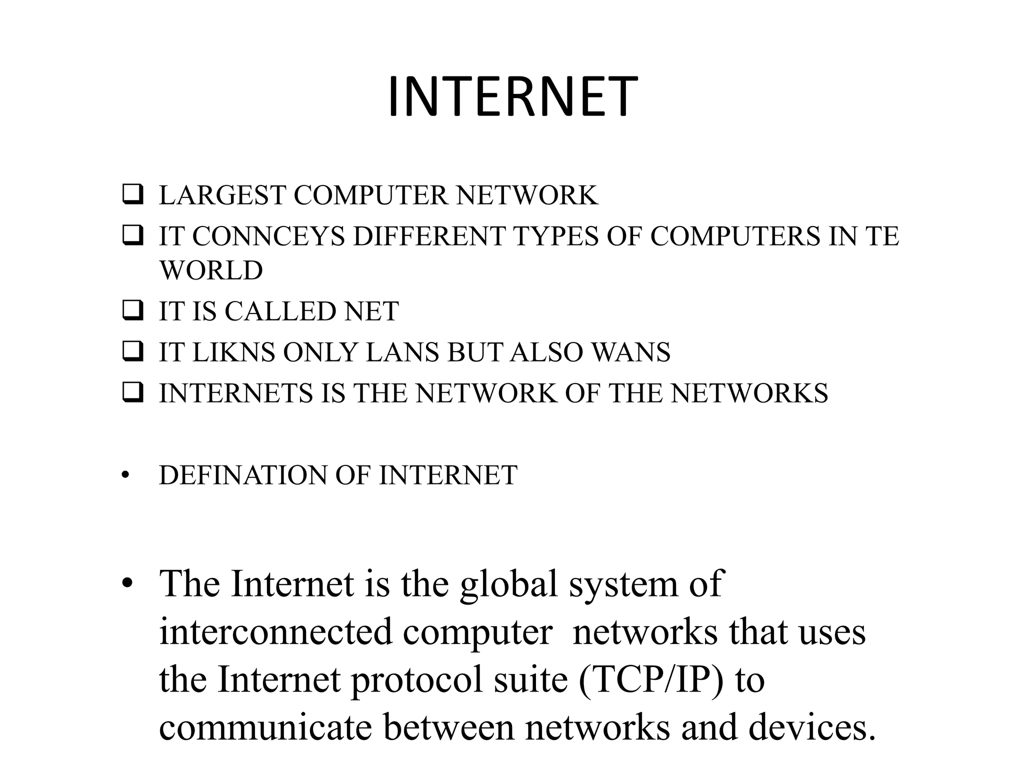 INTERNET
 LARGEST COMPUTER NETWORK
 IT CONNCEYS DIFFERENT TYPES OF COMPUTERS IN TE
WORLD
 IT IS CALLED NET
 IT LIKNS ONLY LANS BUT ALSO WANS
 INTERNETS IS THE NETWORK OF THE NETWORKS
• DEFINATION OF INTERNET
• The Internet is the global system of
interconnected computer networks that uses
the Internet protocol suite (TCP/IP) to
communicate between networks and devices.
 