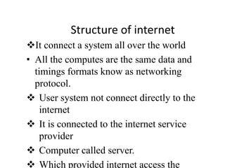 Structure of internet
It connect a system all over the world
• All the computes are the same data and
timings formats know as networking
protocol.
 User system not connect directly to the
internet
 It is connected to the internet service
provider
 Computer called server.
 Which provided internet access the
 