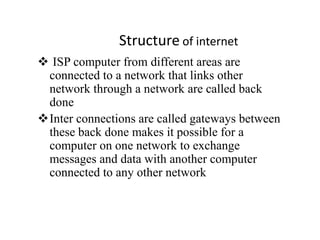 Structure of internet
 ISP computer from different areas are
connected to a network that links other
network through a network are called back
done
Inter connections are called gateways between
these back done makes it possible for a
computer on one network to exchange
messages and data with another computer
connected to any other network
 
