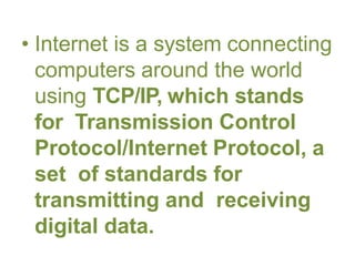 • Internet is a system connecting
computers around the world
using TCP/IP, which stands
for Transmission Control
Protocol/Internet Protocol, a
set of standards for
transmitting and receiving
digital data.
 