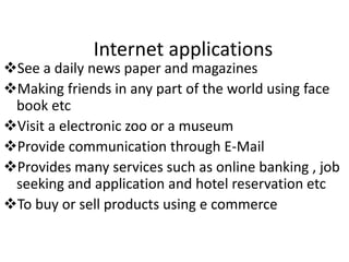 Internet applications
See a daily news paper and magazines
Making friends in any part of the world using face
book etc
Visit a electronic zoo or a museum
Provide communication through E-Mail
Provides many services such as online banking , job
seeking and application and hotel reservation etc
To buy or sell products using e commerce
 