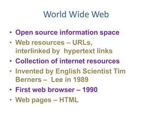 World Wide Web
• Open source information space
• Web resources – URLs,
interlinked by hypertext links
• Collection of internet resources
• Invented by English Scientist Tim
Berners – Lee in 1989
• First web browser – 1990
• Web pages – HTML
 