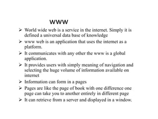 www
 World wide web is a service in the internet. Simply it is
defined a universal data base of knowledge
 www web is an application that uses the internet as a
platform.
 It communicates with any other the www is a global
application.
 It provides users with simply meaning of navigation and
selecting the huge volume of information available on
internet
 Information can form in a pages
 Pages are like the page of book with one difference one
page can take you to another entirely in different page
 It can retrieve from a server and displayed in a window.
 