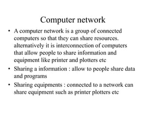 Computer network
• A computer network is a group of connected
computers so that they can share resources.
alternatively it is interconnection of computers
that allow people to share information and
equipment like printer and plotters etc
• Sharing a information : allow to people share data
and programs
• Sharing equipments : connected to a network can
share equipment such as printer plotters etc
 