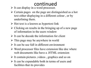 continued
 It can display in a word processor.
 Certain pages on the page are distinguished as a hot
text either displaying in a different colour , or by
underlining them.
 Hot text is a known as hypertext link
 Clicking on results in the bringing up of a new page
of information in the users window
 It can be decode the information for client
 This page may be anywhere in world
 It can be use full in different environment
 Word processor files have extension like doc where
web documents like have a .HTML extension
 It contain pictures ,videos , graphics and so on
 It can be expandable both in terms of users and
facilities that its provides
 